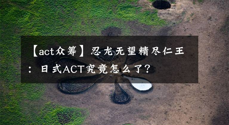 【act众筹】忍龙无望精尽仁王:日式ACT究竟怎么了?
