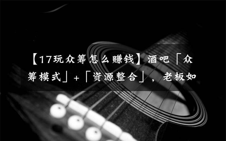 【17玩众筹怎么赚钱】酒吧「众筹模式」+「资源整合」,老板如何后端赚暴利100万+?