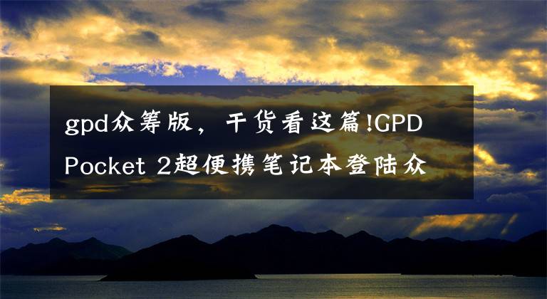 gpd众筹版,干货看这篇!GPD Pocket 2超便携笔记本登陆众筹 价格与配置已曝光