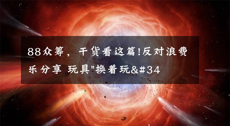 88众筹,干货看这篇!反对浪费乐分享 玩具"换着玩"平台已服务上万家庭