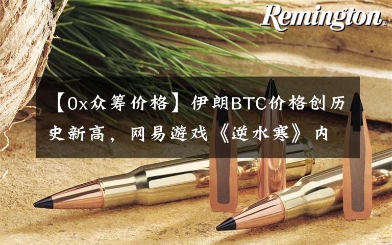 【0x众筹价格】伊朗BTC价格创历史新高，网易游戏《逆水寒》内嵌区块链技术