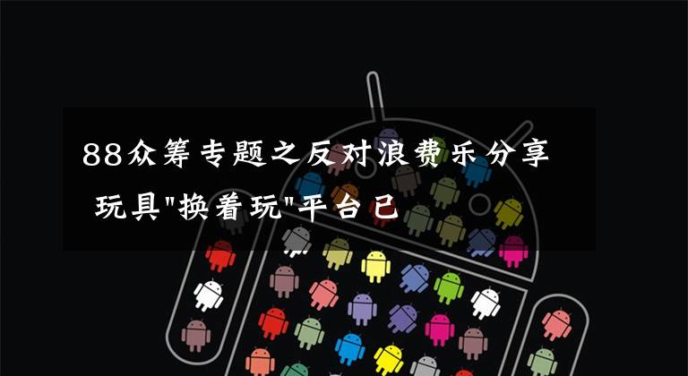 88众筹专题之反对浪费乐分享 玩具"换着玩"平台已服务上万家庭