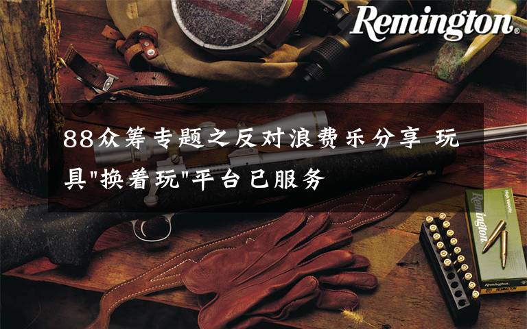 88众筹专题之反对浪费乐分享 玩具"换着玩"平台已服务上万家庭