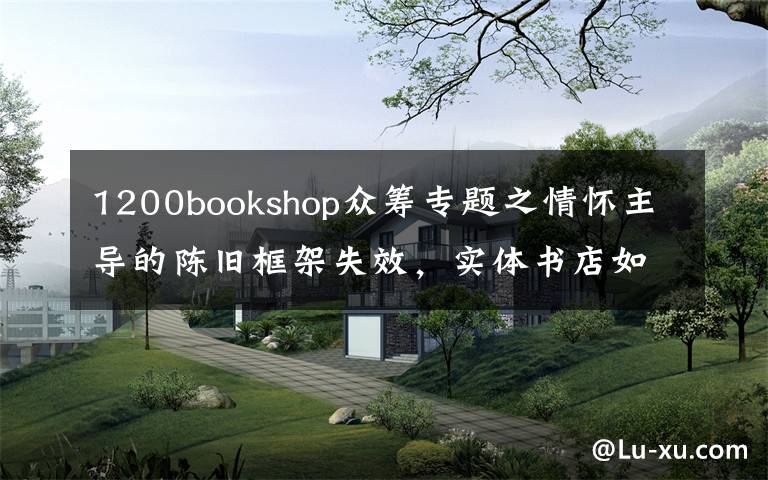 1200bookshop众筹专题之情怀主导的陈旧框架失效,实体书店如何重建新的网络?