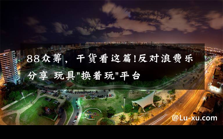 88众筹,干货看这篇!反对浪费乐分享 玩具"换着玩"平台已服务上万家庭