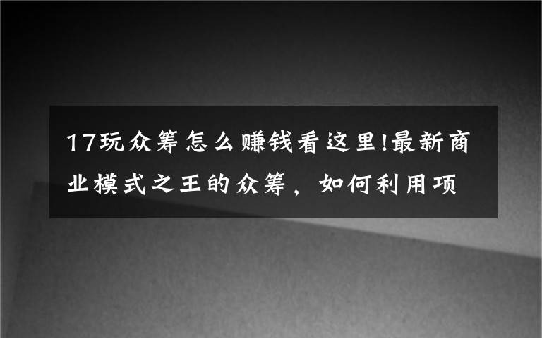 17玩众筹怎么赚钱看这里!最新商业模式之王的众筹,如何利用项目众筹成功赚到人脉赚到钱?
