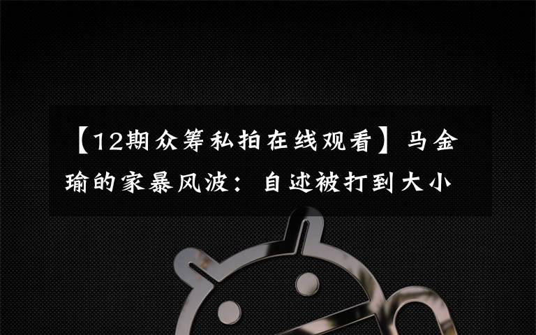 【12期众筹私拍在线观看】马金瑜的家暴风波:自述被打到大小便失禁 朋友称其负债超百万 丈夫否认出轨和家暴