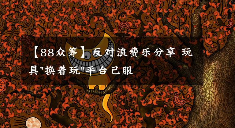 【88众筹】反对浪费乐分享 玩具"换着玩"平台已服务上万家庭