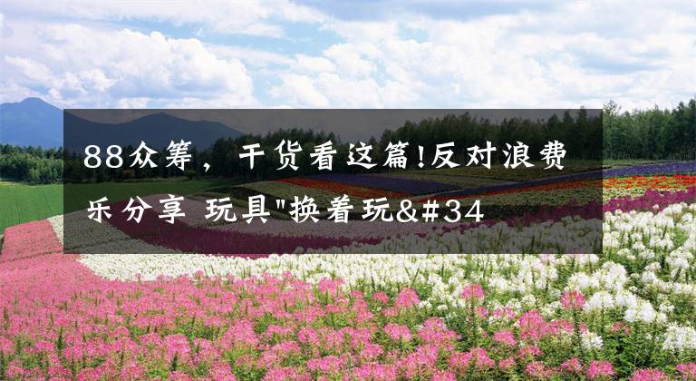 88众筹,干货看这篇!反对浪费乐分享 玩具"换着玩"平台已服务上万家庭