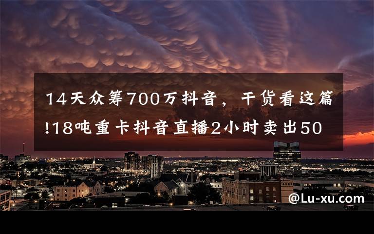 14天众筹700万抖音,干货看这篇!18吨重卡抖音直播2小时卖出5000万,是谁改变了潮水的方向?