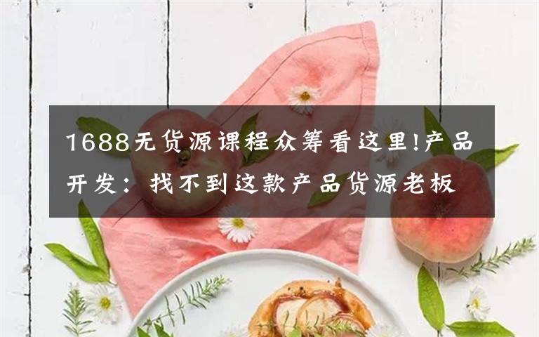 1688无货源课程众筹看这里!产品开发:找不到这款产品货源老板要灭我……究竟啥产品这么火爆?