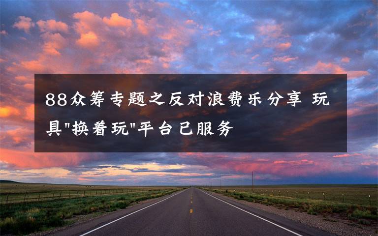 88众筹专题之反对浪费乐分享 玩具"换着玩"平台已服务上万家庭
