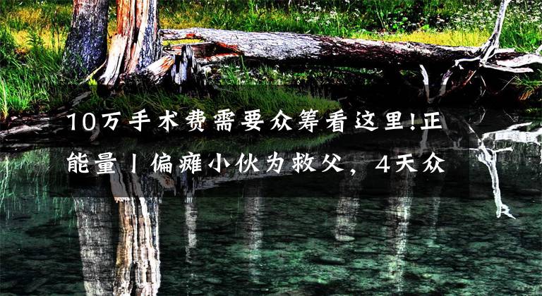 10万手术费需要众筹看这里!正能量丨偏瘫小伙为救父,4天众筹60万手术费