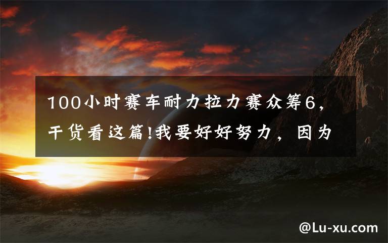 100小时赛车耐力拉力赛众筹6,干货看这篇!我要好好努力,因为在8000公里外,有辆路虎卫士在那等我