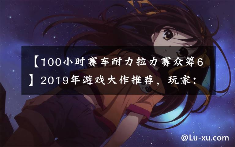 【100小时赛车耐力拉力赛众筹6】2019年游戏大作推荐，玩家：钱包又要沦陷