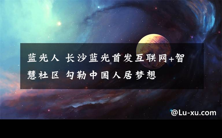 蓝光人 长沙蓝光首发互联网+智慧社区 勾勒中国人居梦想