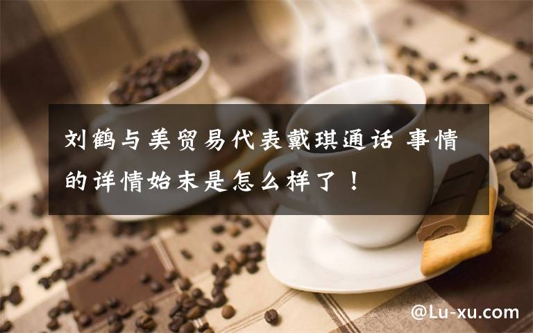 刘鹤与美贸易代表戴琪通话 事情的详情始末是怎么样了！