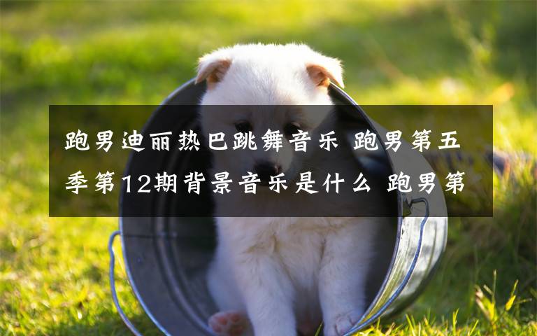 跑男迪丽热巴跳舞音乐 跑男第五季第12期背景音乐是什么 跑男第五季收官第十二期插曲/背景音乐/bgm汇总