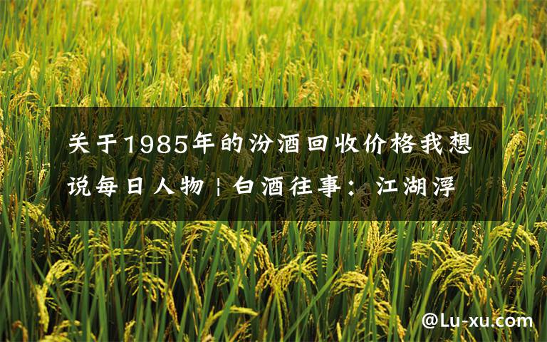 关于1985年的汾酒回收价格我想说每日人物 | 白酒往事：江湖浮沉几十载