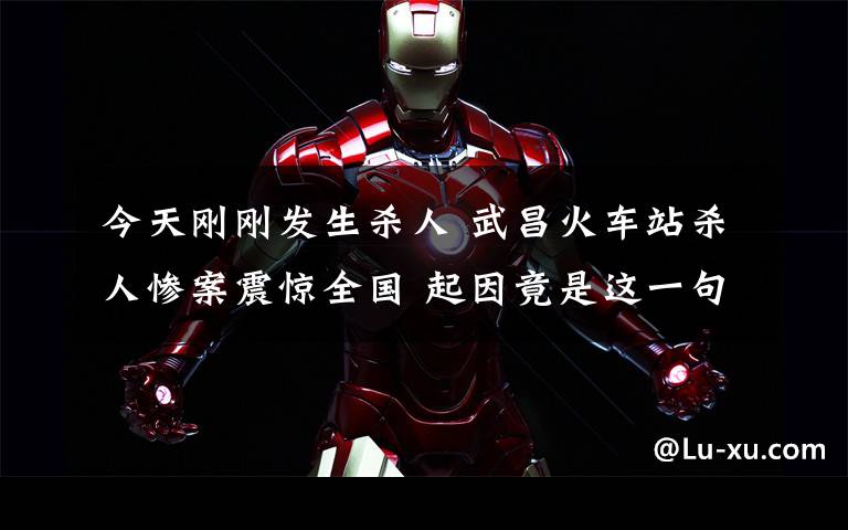 今天刚刚发生杀人 武昌火车站杀人惨案震惊全国 起因竟是这一句话惹祸