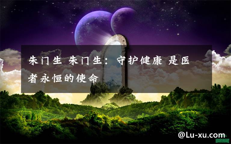 朱门生 朱门生:守护健康 是医者永恒的使命