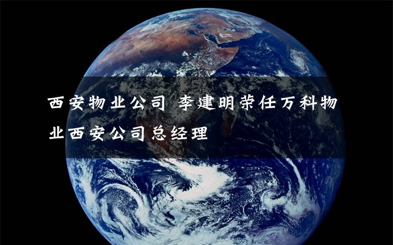 西安物业公司 李建明荣任万科物业西安公司总经理