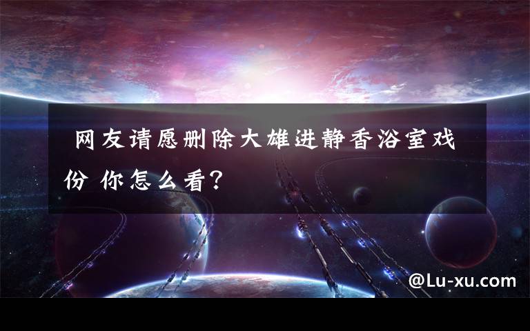 网友请愿删除大雄进静香浴室戏份 你怎么看?