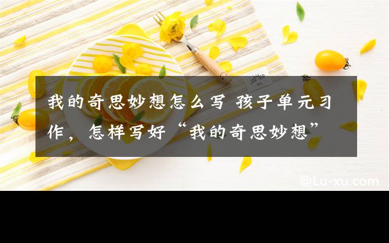我的奇思妙想怎么写 孩子单元习作,怎样写好“我的奇思妙想”?