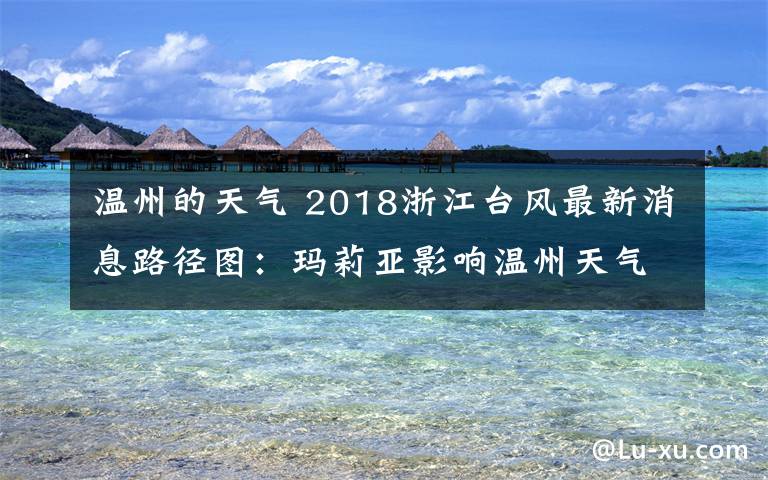 温州的天气 2018浙江台风最新消息路径图：玛莉亚影响温州天气预报