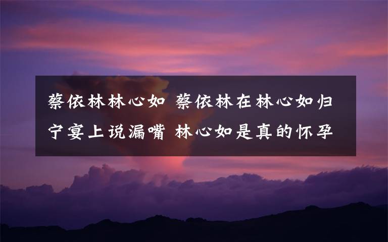 蔡依林林心如 蔡依林在林心如归宁宴上说漏嘴 林心如是真的怀孕了!