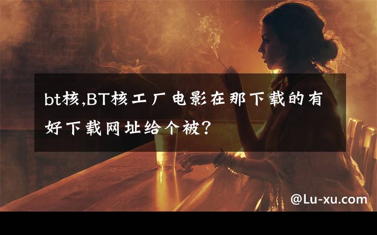 bt核,BT核工厂电影在那下载的有好下载网址给个被?