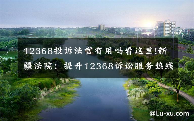 12368投诉法官有用吗看这里!新疆法院:提升12368诉讼服务热线质效