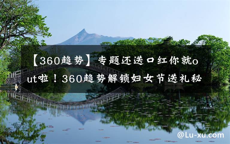 【360趋势】专题还送口红你就out啦！360趋势解锁妇女节送礼秘籍