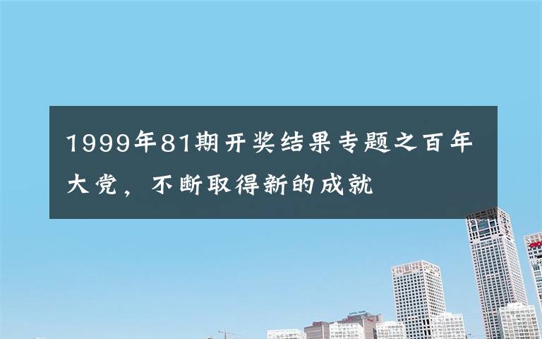 1999年81期开奖结果专题之百年大党,不断取得新的成就