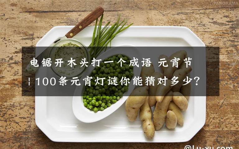 电锯开木头打一个成语 元宵节 | 100条元宵灯谜你能猜对多少?