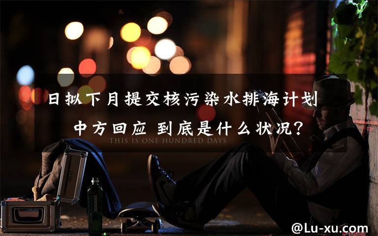 日拟下月提交核污染水排海计划  中方回应 到底是什么状况?