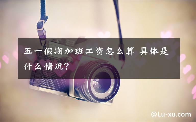 五一假期加班工资怎么算 具体是什么情况?