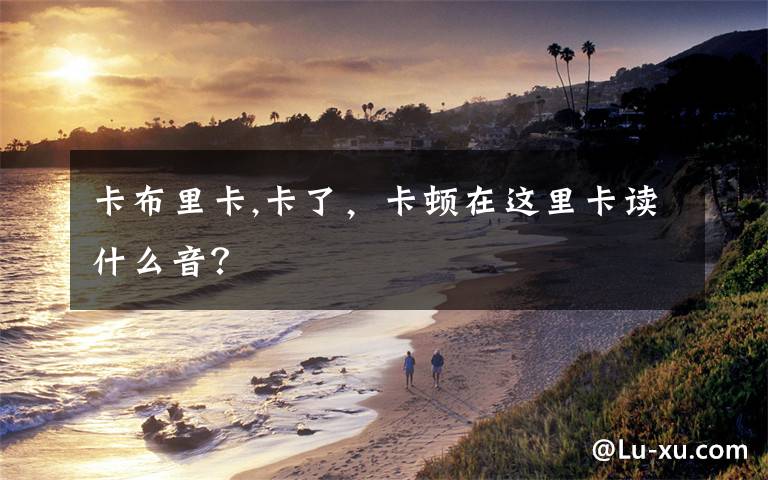 卡布里卡,卡了，卡顿在这里卡读什么音？