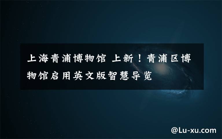 上海青浦博物馆 上新!青浦区博物馆启用英文版智慧导览