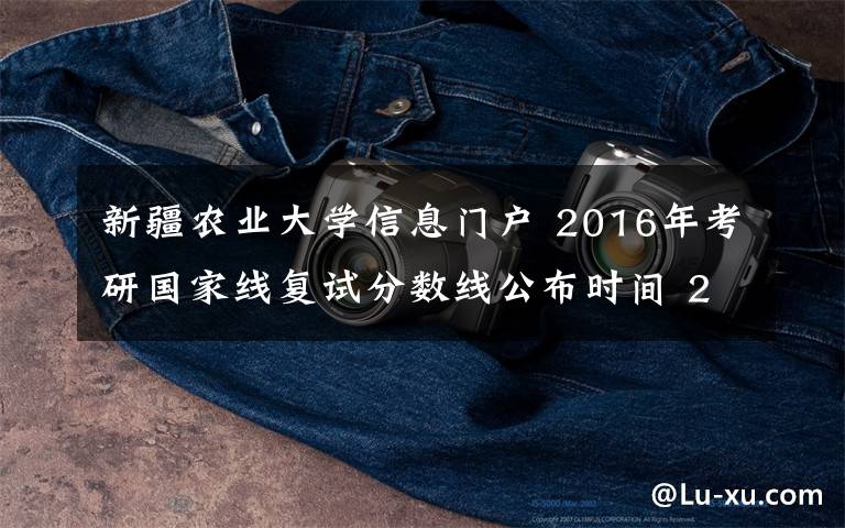新疆农业大学信息门户 2016年考研国家线复试分数线公布时间 2016考研二区院校一览