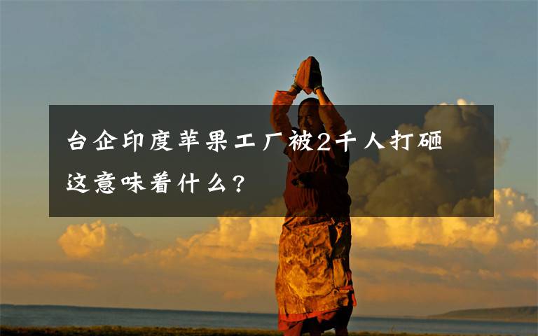 台企印度苹果工厂被2千人打砸 这意味着什么?