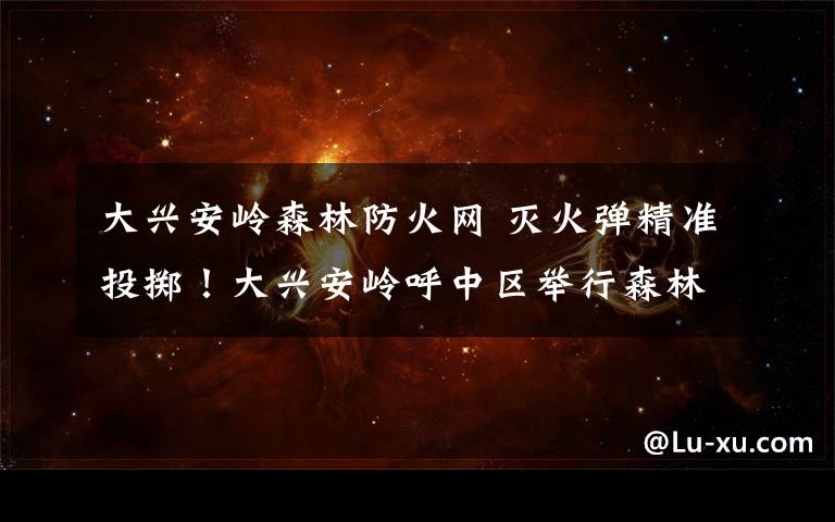 大兴安岭森林防火网 灭火弹精准投掷!大兴安岭呼中区举行森林防火实战演练大比武