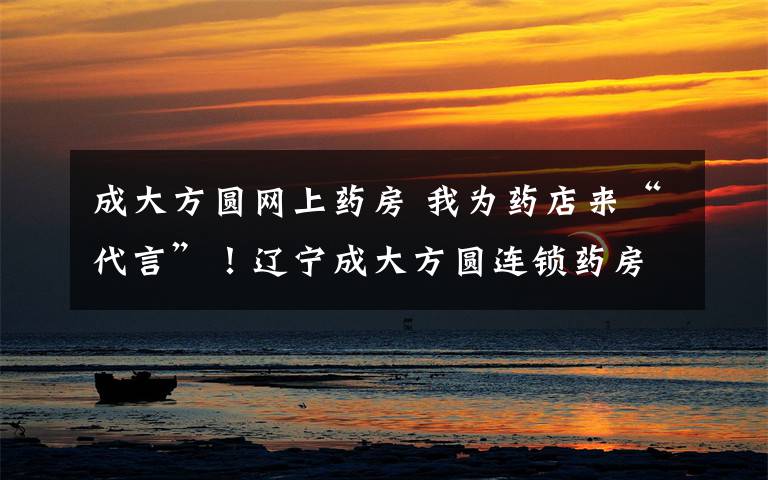 成大方圆网上药房 我为药店来“代言”!辽宁成大方圆连锁药房