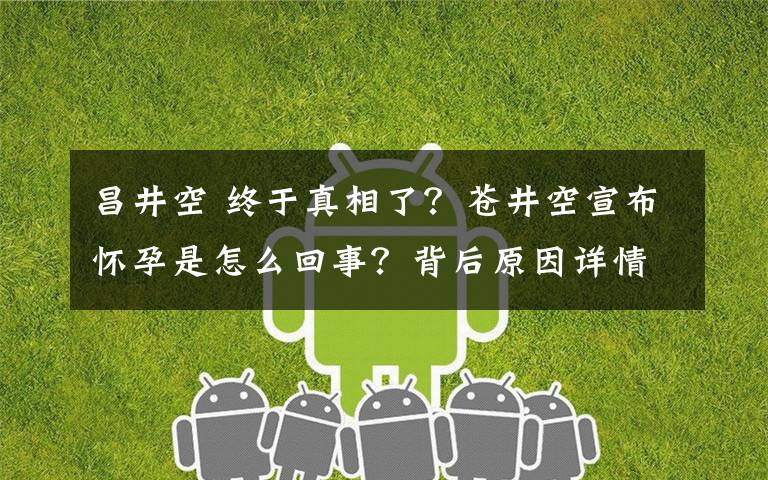 昌井空 终于真相了？苍井空宣布怀孕是怎么回事？背后原因详情始末曝光