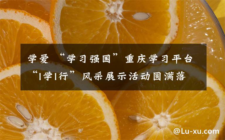 学爱 “学习强国”重庆学习平台“I学I行”风采展示活动圆满落幕 释放“学习强我,学习强国”的巨大力量