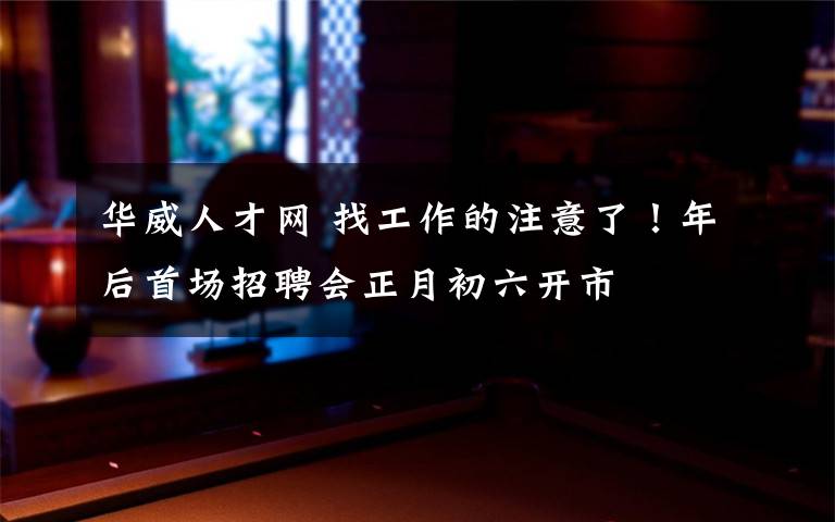 华威人才网 找工作的注意了!年后首场招聘会正月初六开市