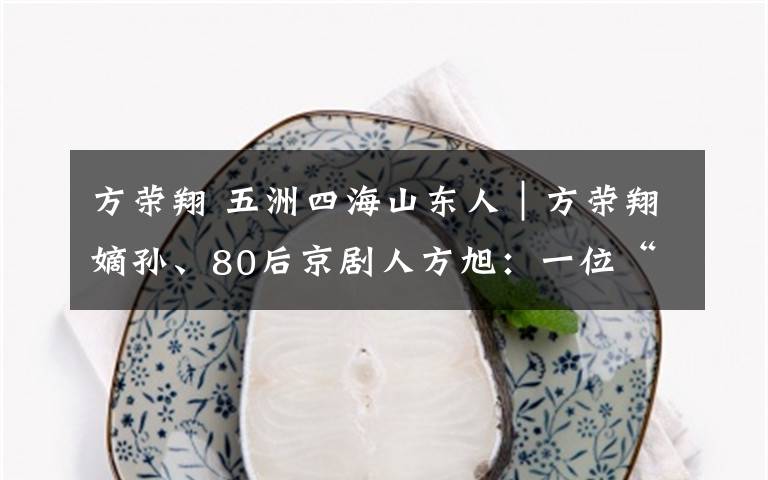 方荣翔 五洲四海山东人|方荣翔嫡孙、80后京剧人方旭:一位“难求”的好角儿