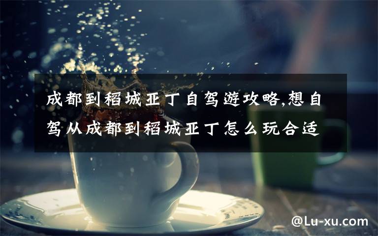 成都到稻城亚丁自驾游攻略,想自驾从成都到稻城亚丁怎么玩合适,路程大概几个