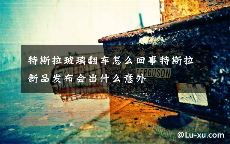 特斯拉玻璃翻车怎么回事特斯拉新品发布会出什么意外