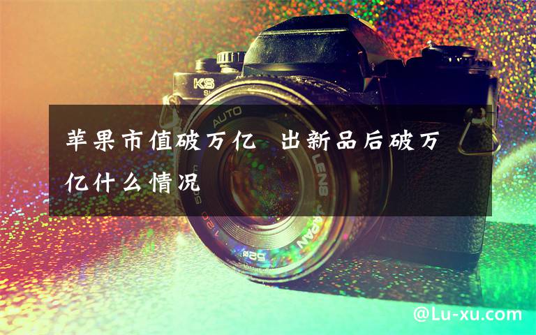 苹果市值破万亿  出新品后破万亿什么情况